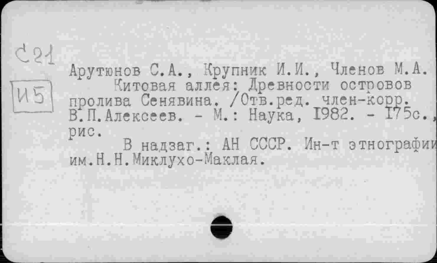 ﻿<І21
US’
Арутюнов С.А., Крупник И.И., Членов М.А.
Китовая аллея: Древности островов пролива Сенявина. /Отв.ред. член-коор. В.П.Алексеев. - М.: Наука, 1982. - 175с. рис.
В надзаг.: АН СССР. Ин-т этнографии им.H.Н.Миклухо-Маклая.